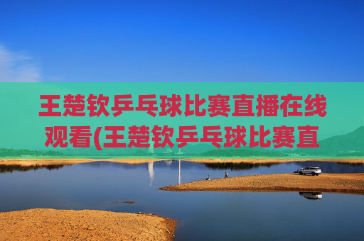 王楚钦乒乓球比赛直播在线观看(王楚钦乒乓球比赛直播在线观看)