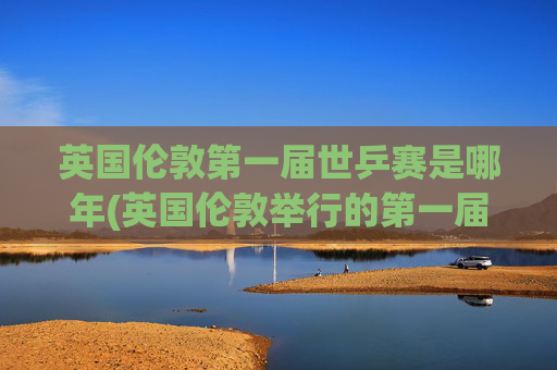英国伦敦第一届世乒赛是哪年(英国伦敦举行的第一届世乒赛是哪年)