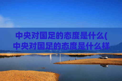 中央对国足的态度是什么(中央对国足的态度是什么样的)