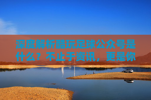 深度解析酷玩足球公众号是什么?不止于资讯,更是你的足球深度伙伴