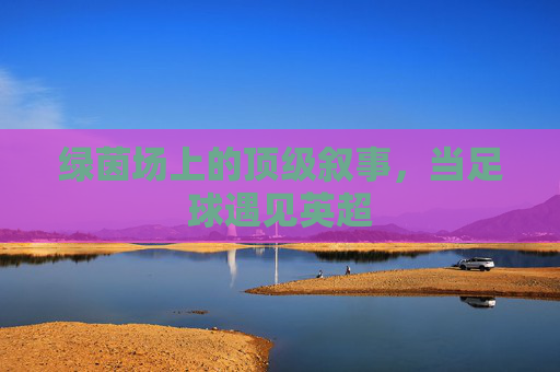 绿茵场上的顶级叙事,当足球遇见英超
