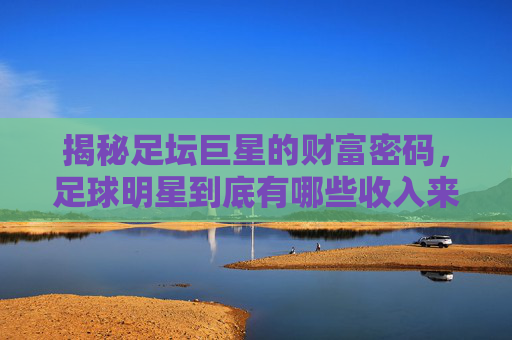揭秘足坛巨星的财富密码,足球明星到底有哪些收入来源?