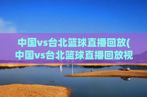 中国vs台北篮球直播回放(中国vs台北篮球直播回放视频)