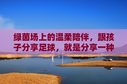 绿茵场上的温柔陪伴,跟孩子分享足球,就是分享一种热爱