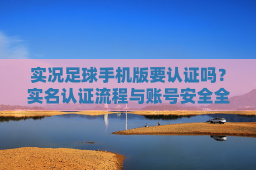 实况足球手机版要认证吗?实名认证流程与账号安全全攻略