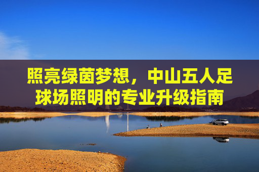 照亮绿茵梦想,中山五人足球场照明的专业升级指南