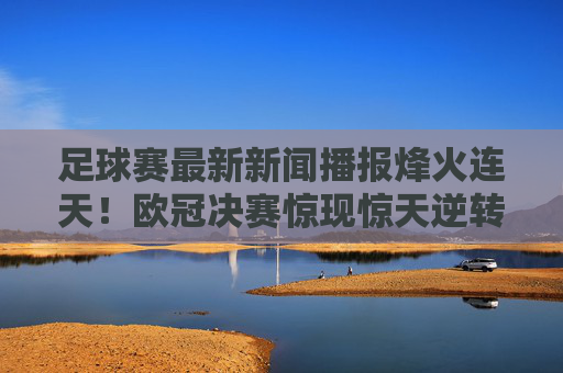 足球赛最新新闻播报烽火连天!欧冠决赛惊现惊天逆转,红魔军团强势登顶