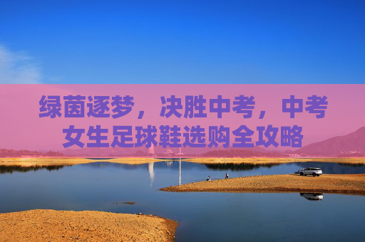 绿茵逐梦,决胜中考,中考女生足球鞋选购全攻略