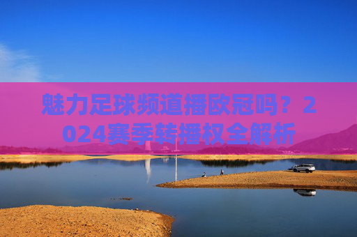 魅力足球频道播欧冠吗?2024赛季转播权全解析