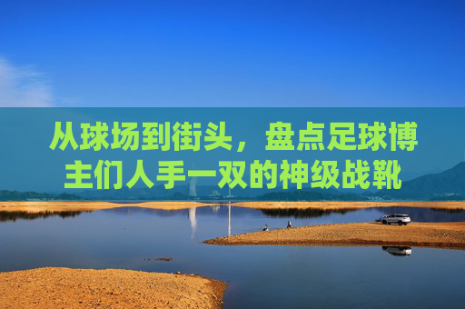 从球场到街头,盘点足球博主们人手一双的神级战靴