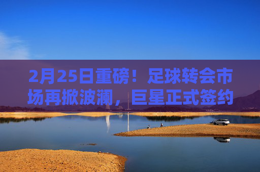 2月25日重磅!足球转会市场再掀波澜,巨星正式签约新东家