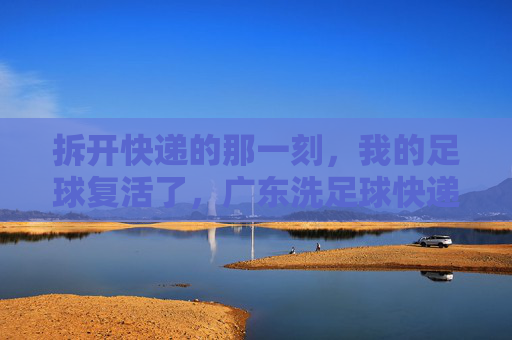 拆开快递的那一刻,我的足球复活了,广东洗足球快递记