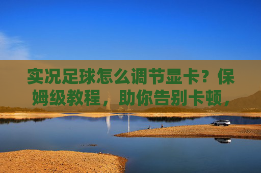 实况足球怎么调节显卡?保姆级教程,助你告别卡顿,畅享流畅踢球体验