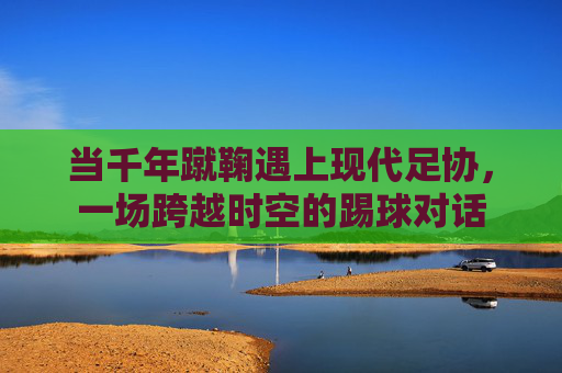 当千年蹴鞠遇上现代足协,一场跨越时空的踢球对话