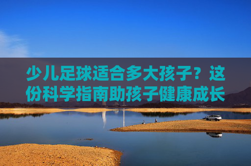 少儿足球适合多大孩子?这份科学指南助孩子健康成长