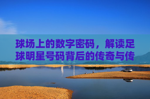球场上的数字密码,解读足球明星号码背后的传奇与传承