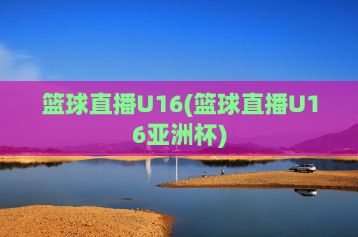 篮球直播U16(篮球直播U16亚洲杯)