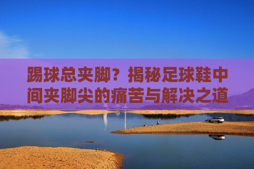 踢球总夹脚?揭秘足球鞋中间夹脚尖的痛苦与解决之道