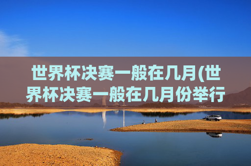 世界杯决赛一般在几月(世界杯决赛一般在几月份举行)
