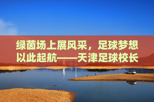 绿茵场上展风采,足球梦想以此起航——天津足球校长杯纪实
