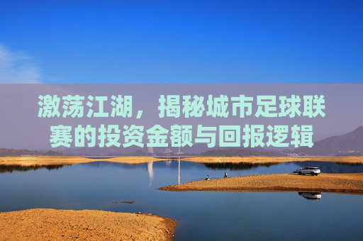 激荡江湖,揭秘城市足球联赛的投资金额与回报逻辑