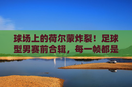 球场上的荷尔蒙炸裂!足球型男赛前合辑,每一帧都是壁纸