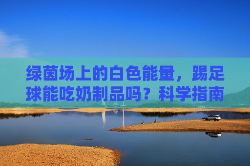 绿茵场上的白色能量,踢足球能吃奶制品吗?科学指南来了