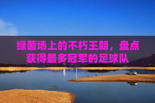 绿茵场上的不朽王朝,盘点获得最多冠军的足球队