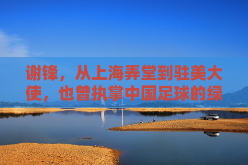 谢锋,从上海弄堂到驻美大使,也曾执掌中国足球的绿茵场