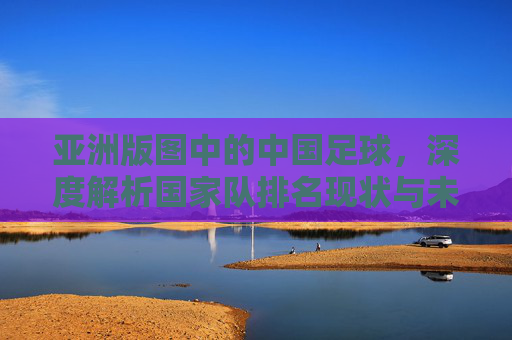 亚洲版图中的中国足球,深度解析国家队排名现状与未来挑战