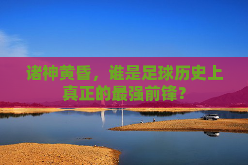 诸神黄昏,谁是足球历史上真正的最强前锋?