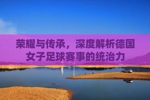 荣耀与传承,深度解析德国女子足球赛事的统治力