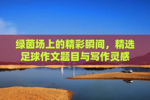绿茵场上的精彩瞬间,精选足球作文题目与写作灵感