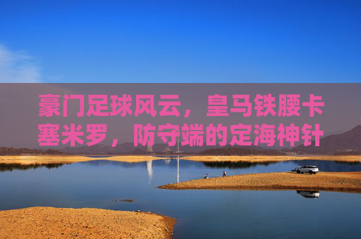 豪门足球风云,皇马铁腰卡塞米罗,防守端的定海神针