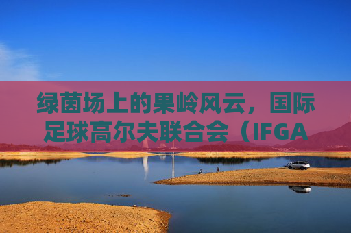 绿茵场上的果岭风云,国际足球高尔夫联合会(IFGA)的跨界魅力