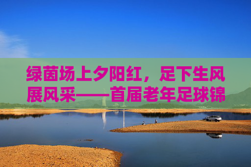 绿茵场上夕阳红,足下生风展风采——首届老年足球锦标赛圆满落幕