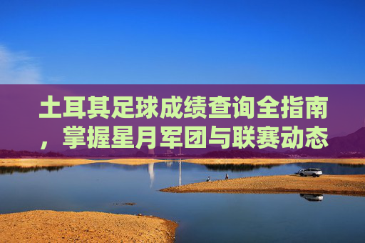 土耳其足球成绩查询全指南,掌握星月军团与联赛动态的实用技巧