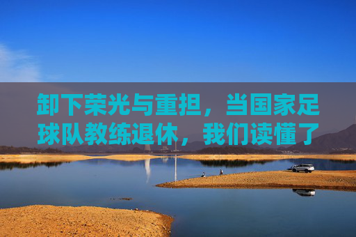 卸下荣光与重担,当国家足球队教练退休,我们读懂了足球的宿命