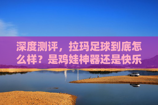 深度测评,拉玛足球到底怎么样?是鸡娃神器还是快乐源泉?