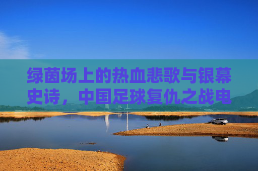 绿茵场上的热血悲歌与银幕史诗,中国足球复仇之战电影深度解析