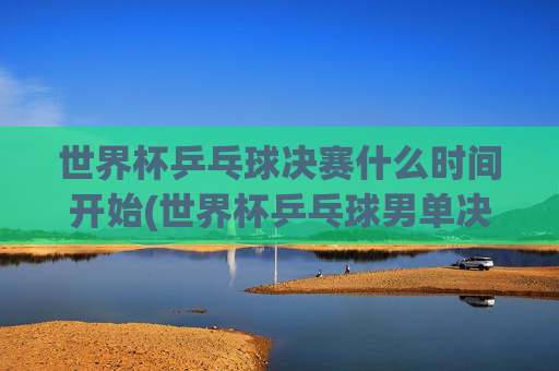世界杯乒乓球决赛什么时间开始(世界杯乒乓球男单决赛)