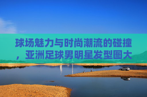 球场魅力与时尚潮流的碰撞,亚洲足球男明星发型图大赏