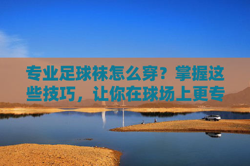 专业足球袜怎么穿?掌握这些技巧,让你在球场上更专业!