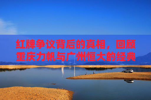 红牌争议背后的真相,回顾重庆力帆与广州恒大的经典对决及当值裁判刘健