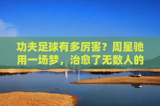 功夫足球有多厉害?周星驰用一场梦,治愈了无数人的精神内耗