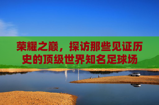 荣耀之巅,探访那些见证历史的顶级世界知名足球场