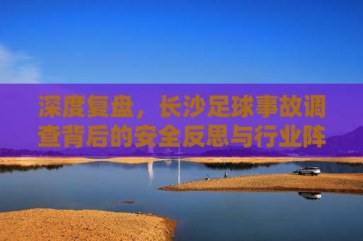 深度复盘,长沙足球事故调查背后的安全反思与行业阵痛