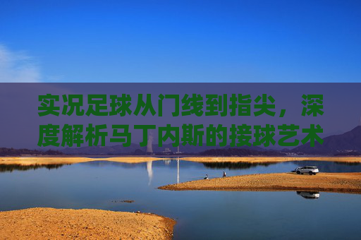 实况足球从门线到指尖,深度解析马丁内斯的接球艺术与防守统治力