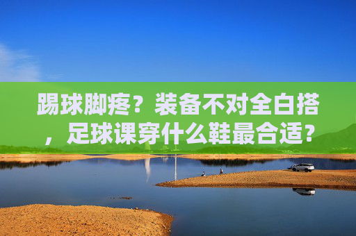 踢球脚疼?装备不对全白搭,足球课穿什么鞋最合适?