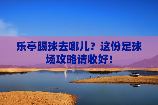 乐亭踢球去哪儿?这份足球场攻略请收好!